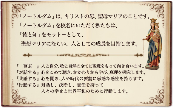 「ノートルダム」は、キリストの母、聖母マリアのことです。 「ノートルダム」を校名にいただく私たちは、「徳と知」をモットーとして、聖母マリアにならい、人としての成長を目指します。 『　尊 ぶ　』人と自分、物と自然の全てに敬意をもって向き合います。 『対話する』心をこめて聴き、かかわりから学び、真理を探究します。 『共感する』心を開き、人や時代の要請に敏感な感性を持ちます。 『行動する』対話し、決断し、責任を持って人々の幸せと世界平和のために行動します。